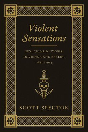 Violent Sensations: Sex, Crime, and Utopia in Vienna and Berlin, 1860-1914 by Scott Spector