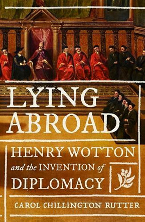 Lying Abroad: Henry Wotton and the Invention of Diplomacy Carol Chillington Rutter 9781526172068