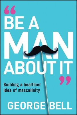 Be A Man About It: Building a healthier idea of masculinity George Bell 9781907326134