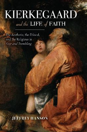 Kierkegaard and the Life of Faith: The Aesthetic, the Ethical, and the Religious in Fear and Trembling by Jeffrey A. Hanson