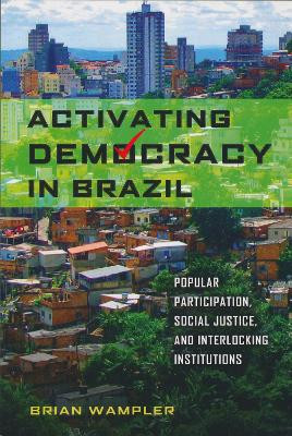 Activating Democracy in Brazil: Popular Participation, Social Justice, and Interlocking Institutions by Brian Wampler