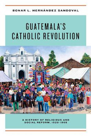 Guatemala's Catholic Revolution: A History of Religious and Social Reform, 1920-1968 by Bonar L. Hernandez Sandoval