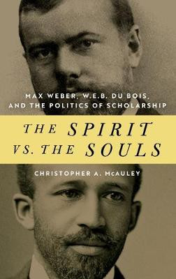 The Spirit vs. the Souls: Max Weber, W. E. B. Du Bois, and the Politics of Scholarship by Christopher A. Mcauley