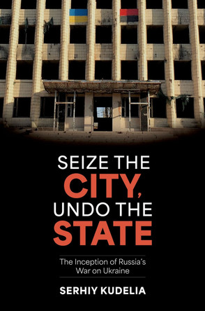 Seize the City, Undo the State: The Inception of Russia's War on Ukraine by Serhiy Kudelia 9780197795545