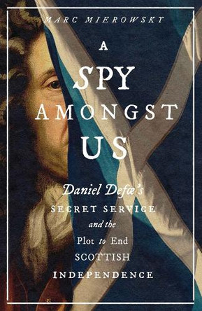 A Spy Amongst Us: Daniel Defoe's Secret Service and the Plot to End Scottish Independence Marc Mierowsky 9780300260168