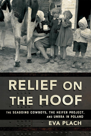 Relief on the Hoof: The Seagoing Cowboys, the Heifer Project, and UNRRA in Poland Eva Plach 9781501783890