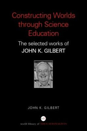 Constructing Worlds through Science Education: The Selected Works of John K. Gilbert by Professor John K. Gilbert