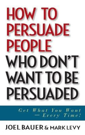 How to Persuade People Who Don't Want to be Persuaded: Get What You Want -- Every Time! by Joel Bauer