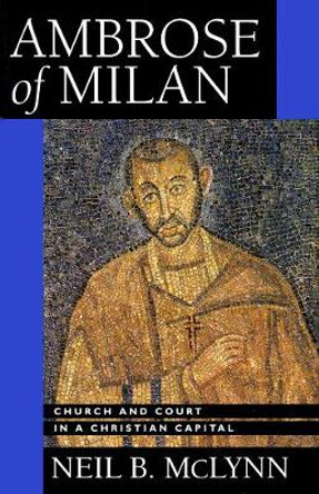 Ambrose of Milan: Church and Court in a Christian Capital by Neil B. McLynn