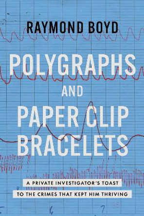 Polygraphs and Paper Clip Bracelets: A Private Investigator's Toast to the Crimes that Kept Him Thriving Raymond Boyd 9798891881297