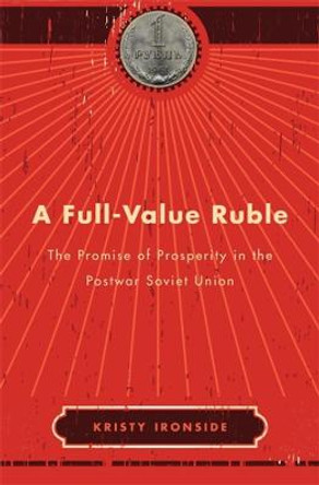 A Full-Value Ruble: The Promise of Prosperity in the Postwar Soviet Union by Kristy Ironside