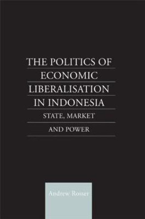 The Politics of Economic Liberalization in Indonesia: State, Market and Power by Andrew Rosser