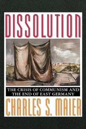 Dissolution: The Crisis of Communism and the End of East Germany by Charles S. Maier