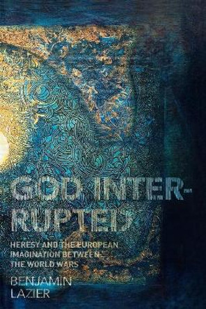 God Interrupted: Heresy and the European Imagination between the World Wars by Benjamin Lazier