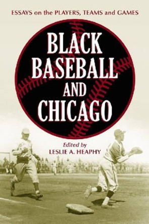 Black Baseball and Chicago: Essays on the Players, Teams and Games of the Negro Leagues' Most Important City by Leslie A. Heaphy 9780786426744