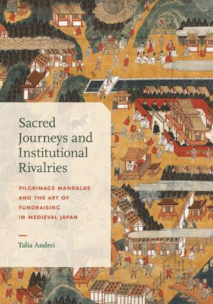 Sacred Journeys and Institutional Rivalries: Pilgrimage Mandalas and the Art of Fundraising in Medieval Japan Talia Andrei 9780674303393