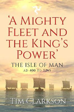 A Mighty Fleet and the King’s Power: The Isle of Man, AD 400 to 1265 by Tim Clarkson