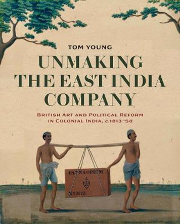 Unmaking the East India Company: British Art and Political Reform in Colonial India, c. 1813-1858 by Tom Young