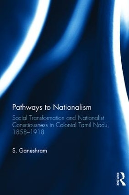 Pathways to Nationalism: Social Transformation and Nationalist Consciousness in Colonial Tamil Nadu, 1858-1918 by S. Ganeshram 9781138234864
