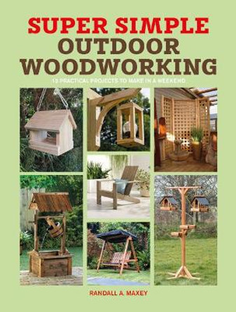Super Simple Outdoor Woodworking: 15 practical projects to make in a weekend by Randall A. Maxey