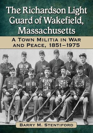 The Richardson Light Guard of Wakefield, Massachusetts: A Town Militia in War and Peace, 1851-1975 by Barry M. Stentiford 9780786473489