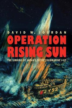 Operation Rising Sun: The Sinking of Japan's Secret Submarine I-52 by David W Jourdan