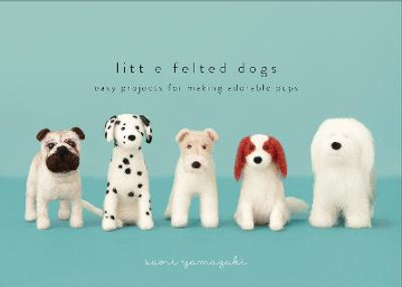 Little Felted Dogs: Easy Projects for Making Adorable Pups by Saori Yamazaki