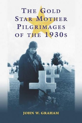 The Gold Star Mother Pilgrimages of the 1930s: Overseas Grave Visitations by Mothers and Widows of Fallen U.S. World War I Soldiers by John W. Graham 9780786421381