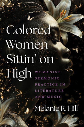 Colored Women Sittin' on High: Womanist Sermonic Practice in Literature and Music by Melanie R Hill 9781469685083