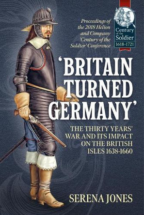 'Britain Turned Germany': the Thirty Years' War and its Impact on the British Isles 1638-1660: Proceedings of the 2018 Helion and Company 'Century of the Soldier' Conference by Serena Jones 9781912866625