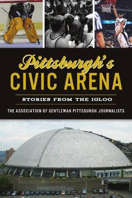 Pittsburgh's Civic Arena: Stories from the Igloo by The Association of Gentleman Pittsburgh Journalists 9781467148849
