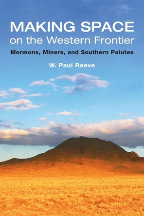Making Space on the Western Frontier:: Mormons, Miners, and Southern Paiutes by W. Paul Reeve 9780252031267