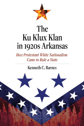 The Ku Klux Klan in 1920s Arkansas: How Protestant White Nationalism Came to Rule a State by Kenneth C. Barnes 9781682261859
