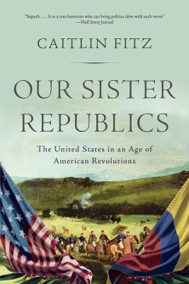 Our Sister Republics: The United States in an Age of American Revolutions by Caitlin Fitz 9781631493171
