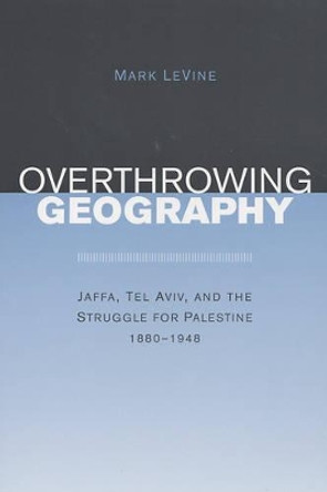 Overthrowing Geography: Jaffa, Tel Aviv, and the Struggle for Palestine, 1880-1948 by Mark LeVine 9780520243712