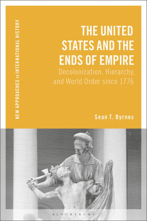 The United States and the Ends of Empire: Decolonization, Hierarchy, and World Order since 1776 Sean T. Byrnes 9781350341661