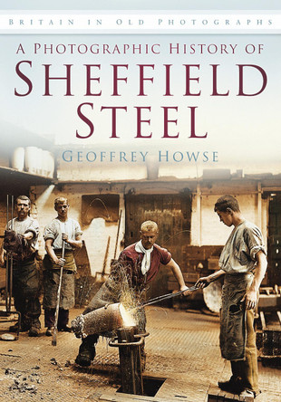 A Photographic History of Sheffield Steel: Britain in Old Photographs by Geoffrey Howse 9780752459851
