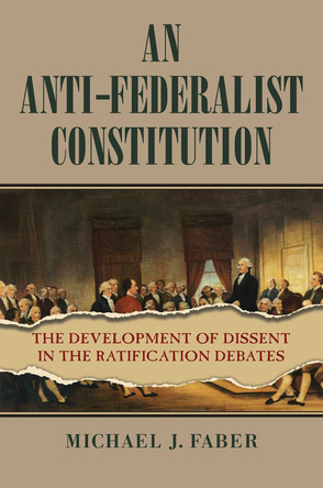 An Anti-Federalist Constitution: The Development of Dissent in the Ratification Debates by Michael J Faber 9780700634170