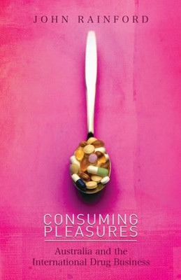Consuming Pleasures: Australia and the International Drug Business by John Rainford 9781921361432