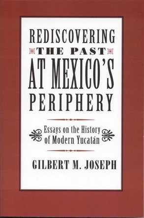 Rediscovering the Past at Mexico's Periphery: Essays on the History of Modern Yucatan by Gilbert M. Joseph 9780817350673