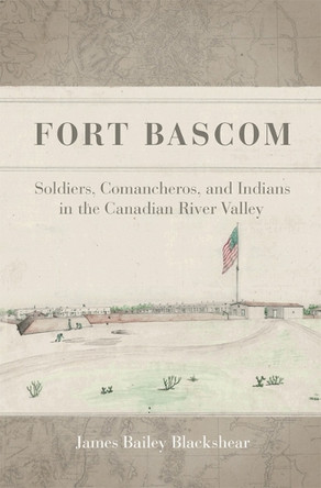 Fort BASCOM: Soldiers, Comancheros, and Indians in the Canadian River Valley James Bailey Blackshear 9780806196886