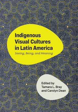 Indigenous Visual Cultures in Latin America: Seeing, Being, and Meaning Tamara L Bray 9781477333082