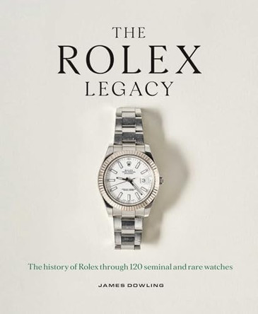 The Rolex Legacy: The History of Rolex Through 120 Seminal and Rare Watches by James Dowling 9781788843416