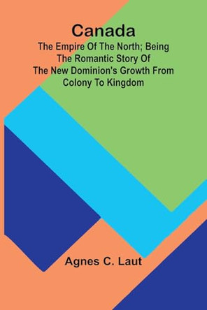 Canada: the Empire of the North; Being the Romantic Story of the New Dominion's Growth from Colony to Kingdom by Agnes C Laut 9789364732345