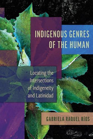 Indigenous Genres of the Human: Locating the Intersections of Indigeneity and Latinidad Gabriela Raquel Ríos 9780816552672
