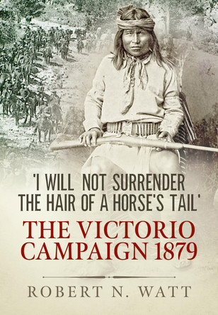 'I Will Not Surrender the Hair of a Horse's Tail': The Victorio Campaign 1879 by Dr Robert N. Watt 9781913118280
