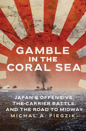 Gamble in the Coral Sea: Japan's Offensive, The Carrier Battle, and the Road to Midway by Michal A. Piegzik 9781682479964