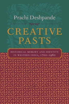 Creative Pasts: Historical Memory and Identity in Western India, 1700-1960 by Prachi Deshpande 9780231124867