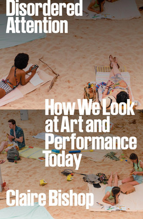 Disordered Attention: How We Look at Art and Performance Today by Claire Bishop 9781804296738