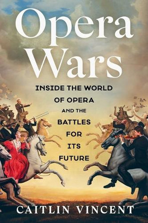 Opera Wars: Inside the World of Opera and the Battles for Its Future Caitlin Vincent 9781668084069